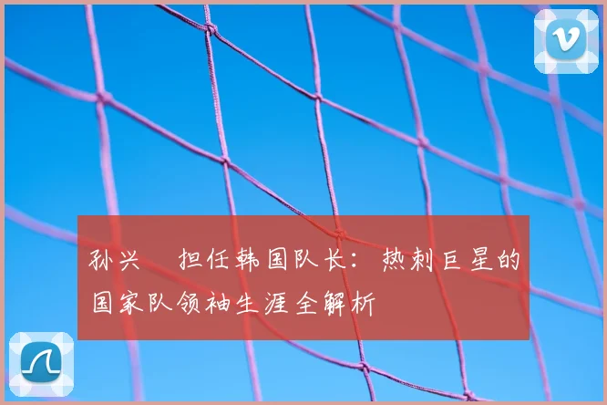 孙兴慜担任韩国队长:热刺巨星的国家队领袖生涯全解析