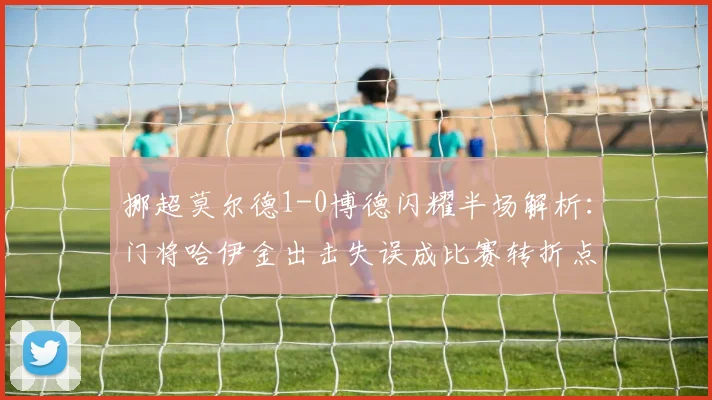 挪超莫尔德1-0博德闪耀半场解析:门将哈伊金出击失误成比赛转折点