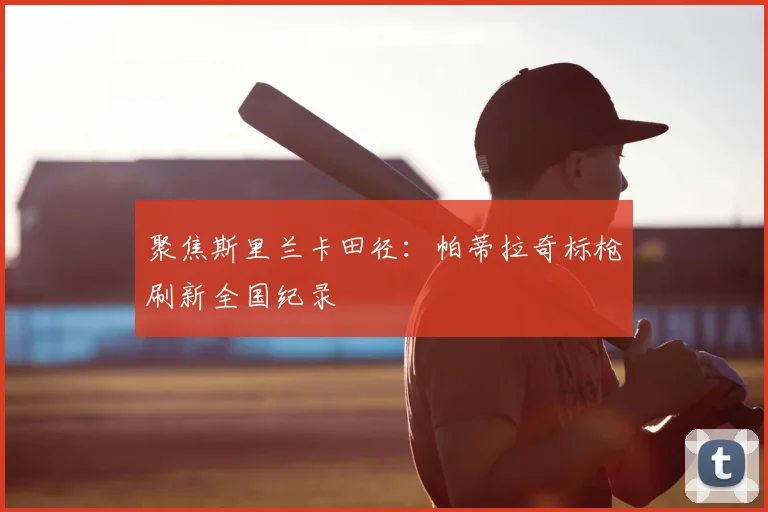 聚焦斯里兰卡田径:帕蒂拉奇标枪刷新全国纪录