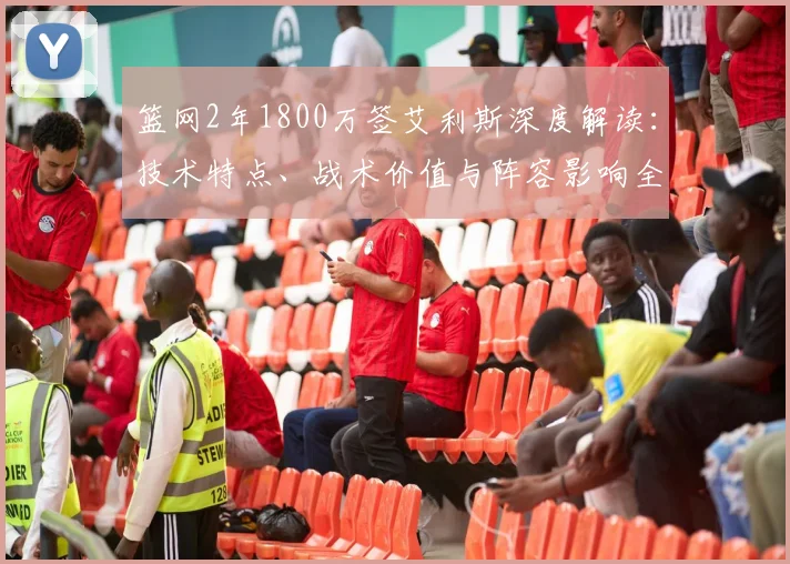 篮网2年1800万签艾利斯深度解读:技术特点、战术价值与阵容影响全解析