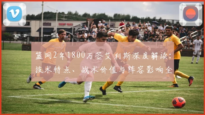 篮网2年1800万签艾利斯深度解读:技术特点、战术价值与阵容影响全解析