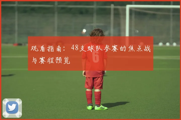 观看指南:48支球队参赛的焦点战与赛程预览