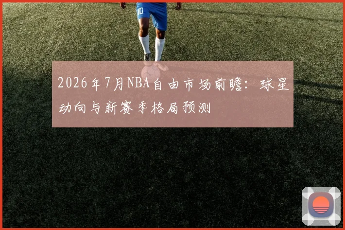 2026年7月NBA自由市场前瞻：球星动向与新赛季格局预测