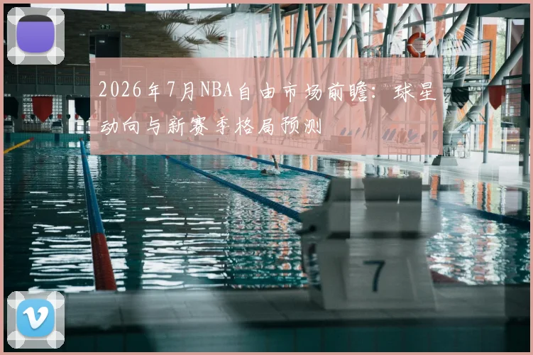 2026年7月NBA自由市场前瞻：球星动向与新赛季格局预测