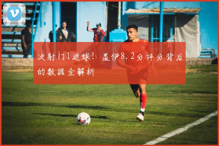 次射门1进球！盖伊8.2分评分背后的数据全解析